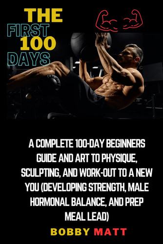 The first 100 days: A complete 100 days beginners guide and art to physique, sculpting and work-out to a new you (developing strength, male hormonal balance and prep meal lead)
