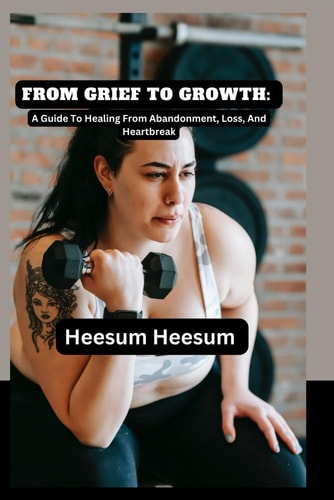FROM GRIEF TO GROWTH:: A Guide To Healing From Abandonment, Loss, And Heartbreak