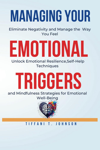 Managing Your Emotional Triggers: Eliminate Negativity and Manage the Way You Feel - Unlock Emotional Resilience, Self-Help Techniques, and Mindfulness Strategies for Emotional Well-Being