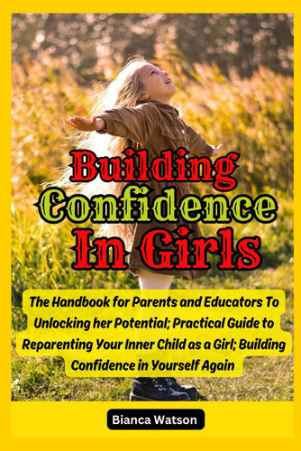 Building Confidence in Girls The Handbook for Parents and Educators To Unlocking Her Potential; Practical Guide to Reparenting Your Inner Child as a Girl; Building Confidence in Yourself Again