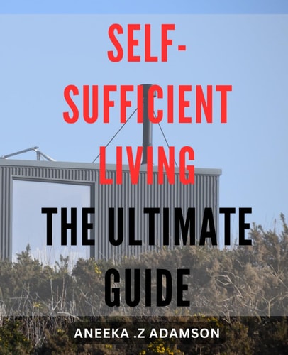 Self-Sufficient Living: The Ultimate Guide: Achieve Sustainable Independence through: A Comprehensive for Homesteaders and Off-Grid Enthusiasts