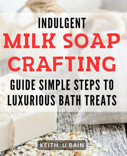 Indulgent Milk Soap Crafting Guide: Simple Steps to Luxurious Bath Treats: Crafting Irresistibly Smooth Milk Soaps: Indulgent Recipes for Ultimate Relaxation and Pampering