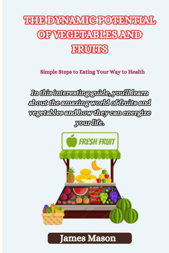 The Dynamic Potential of Vegetables and Fruits Simple Steps to Eating Your Way to Health