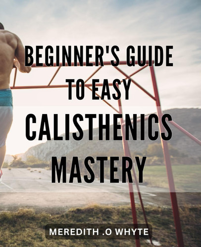 Beginner's Guide to Easy Calisthenics Mastery: Unlock Your Fitness Potential with Simple Calisthenics Exercises: A Step-by-Step Guide for Beginners on the Road to Mastery.