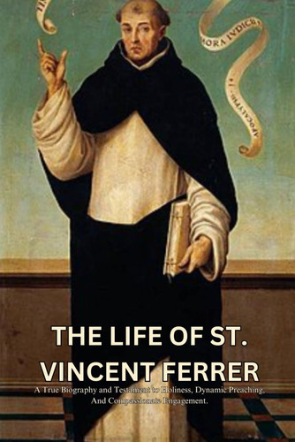 THE LIFE OF ST. VINCENT FERRER: A True Biography and Testament to Holiness, Dynamic Preaching, And Compassionate Engagement. (True Life Story And Biography Of Saints)
