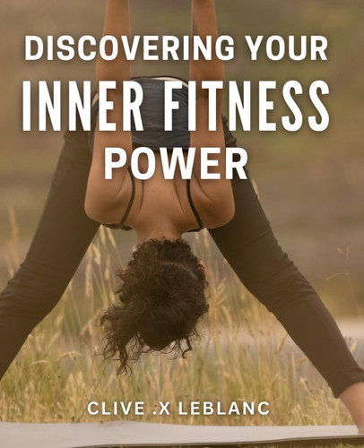 Discovering Your Inner Fitness Power: Unlock Your True Physical Potential with Proven Methods for Inner Fitness - A Comprehensive Guide