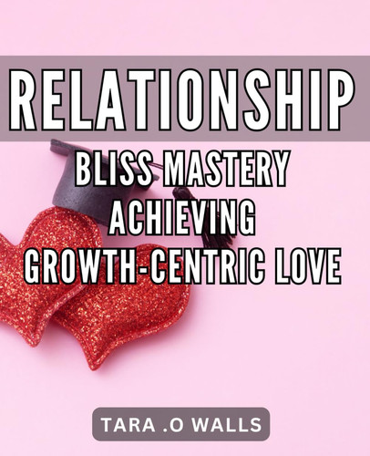Relationship Bliss Mastery: Achieving Growth-Centric Love: Love that Flourishes: Mastering Growth in Relationships