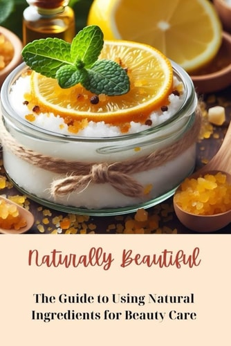 Naturally Beautiful: The Guide to Using Natural Ingredients for Beauty Care