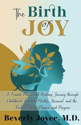 The Birth of Joy A Female Physician's Healing Journey Through Childhood Trauma, Midlife Burnout, and the Rediscovery of Passion and Purpose