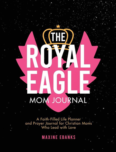 The Royal Eagle Mom Journal A Faith-Filled Life Planner and Prayer Journal for Christian Moms Who Lead with Love