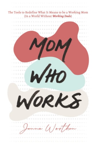 Mom Who Works The Tools to Redefine What It Means to be a Working Mom (In a World Without "Working Dads")