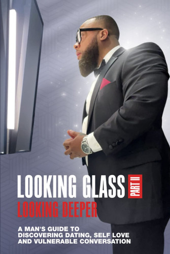 Looking Glass, Part II Looking Deeper: A MAN'S GUIDE TO DISCOVERING DATING, SELF LOVE, AND VULNERABLE CONVERSATION
