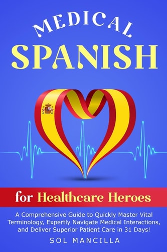 Medical Spanish for Healthcare Heroes A Comprehensive Guide to Quickly Master Vital Terminology, Expertly Navigate Medical Interactions, and Deliver Superior Patient Care in 31 Days!