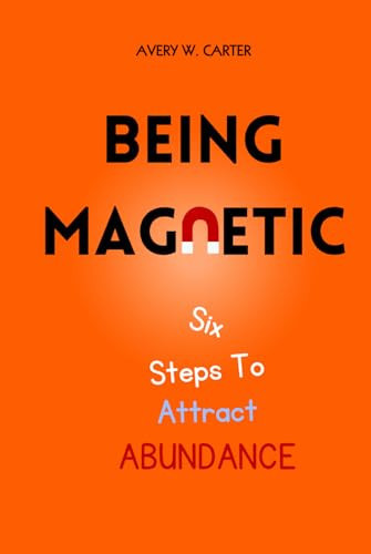 Being Magnetic: Six Steps To Attract Abundance - Success From Within - A Guide To Transforming Yourself And Your Life