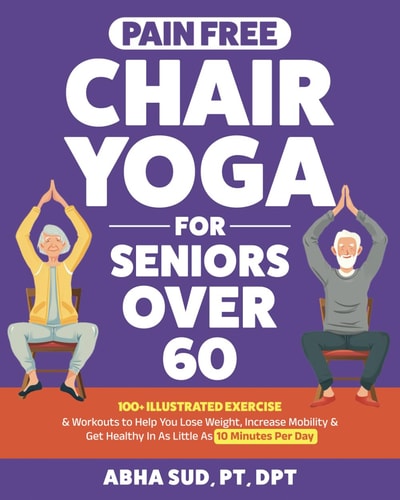 Pain-Free Chair Yoga for Seniors Over 60 100+ Illustrated Exercise & Workouts to Help You Loose Weight, Increase Mobility, & Get Healthy in As Little As 10 Minutes Per Day