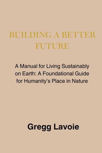 Building a Better Future: A Manual for Living Sustainably on Earth: a Foundational Guide for Humanity's Place in Nature