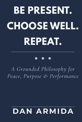 Be Present. Choose Well. Repeat: A Grounded Philosophy for Peace, Purpose & Performance