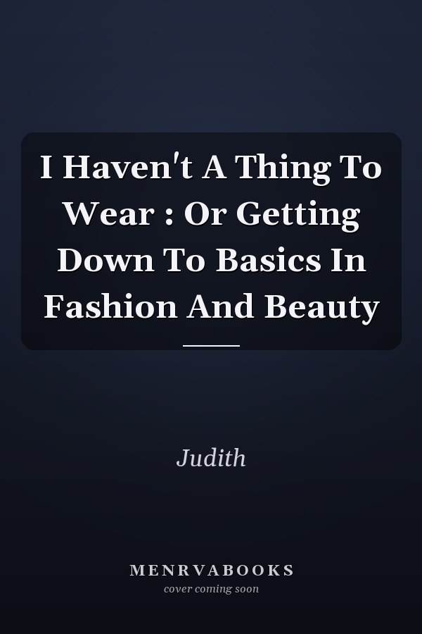 I Haven't A Thing To Wear: Or Getting Down To Basics In Fashion And Beauty
