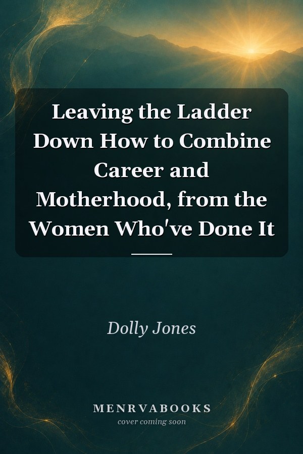 Leaving the Ladder Down How to Combine Career and Motherhood, from the Women Who've Done It