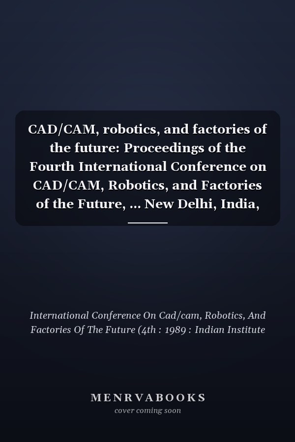 CAD/CAM, robotics, and factories of the future: Proceedings of the Fourth International Conference on CAD/CAM, Robotics, and Factories of the Future, ... New Delhi, India, December 19-22, 1989