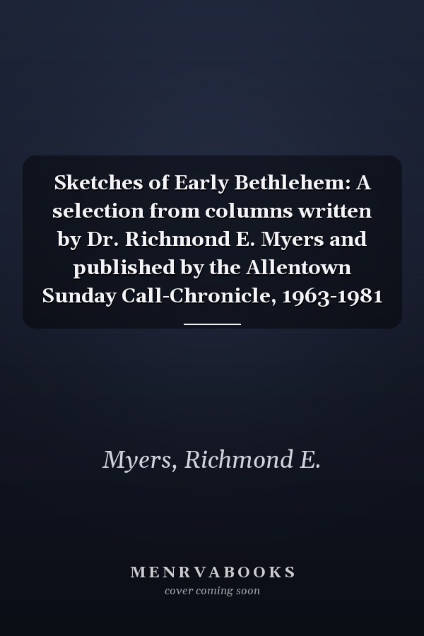 Sketches of Early Bethlehem: A selection from columns written by Dr. Richmond E. Myers and published by the Allentown Sunday Call-Chronicle, 1963-1981