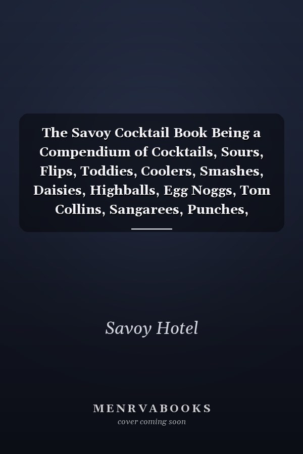The Savoy Cocktail Book Being a Compendium of Cocktails, Sours, Flips, Toddies, Coolers, Smashes, Daisies, Highballs, Egg Noggs, Tom Collins, Sangarees, Punches, Cobblers, Rickeys, Slings, Fizzes, Juleps, Shrubs, Frappé, Fixes and Cups