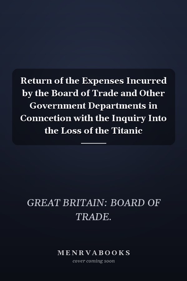 Return of the Expenses Incurred by the Board of Trade and Other Government Departments in Conncetion with the Inquiry Into the Loss of the Titanic