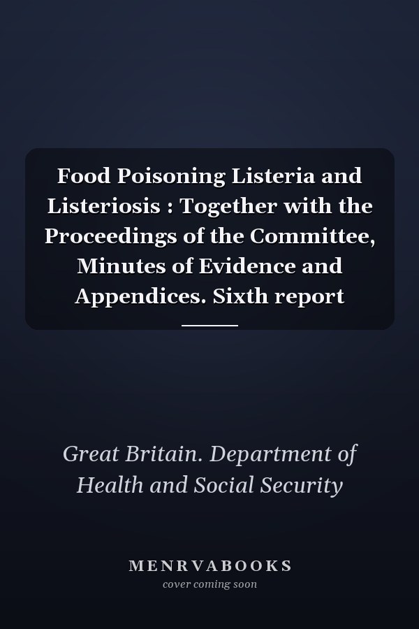 Food Poisoning Listeria and Listeriosis : Together with the Proceedings of the Committee, Minutes of Evidence and Appendices. Sixth report