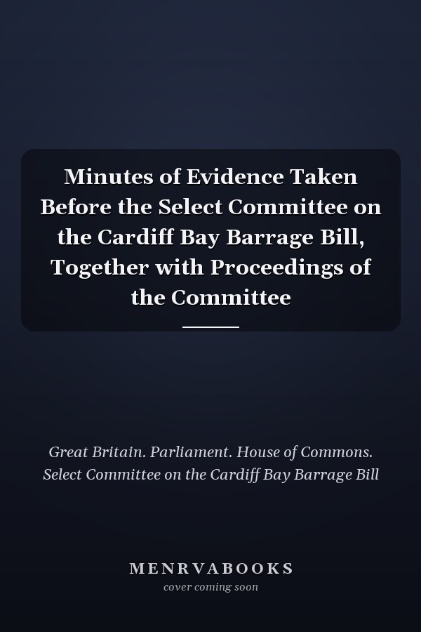 Minutes of Evidence Taken Before the Select Committee on the Cardiff Bay Barrage Bill, Together with Proceedings of the Committee