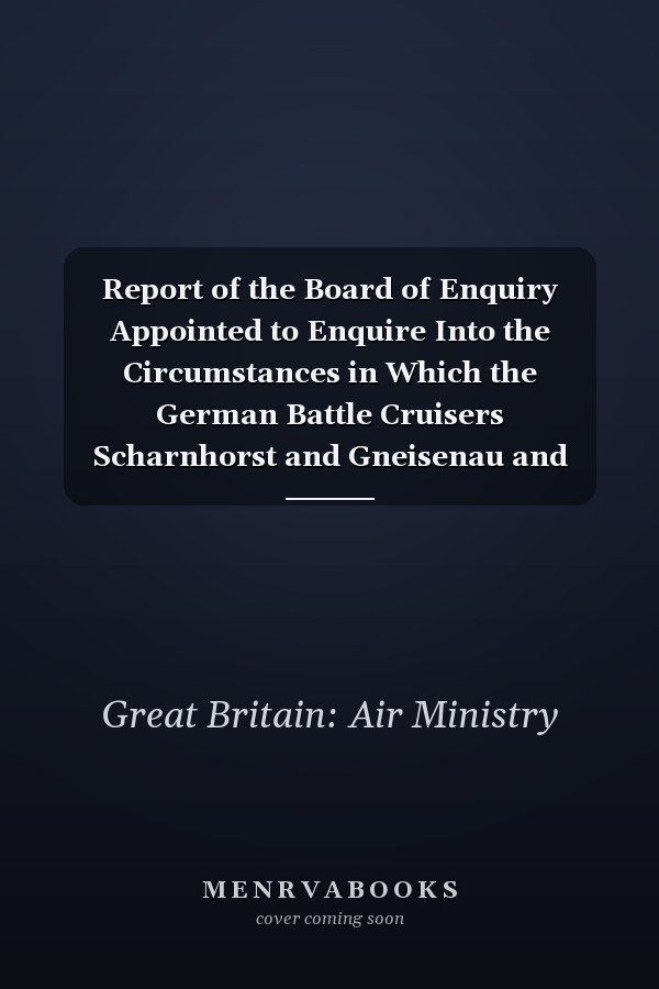 Report of the Board of Enquiry Appointed to Enquire Into the Circumstances in Which the German Battle Cruisers Scharnhorst and Gneisenau and Cruiser Prinz Eurgen Proceeded from Brest to Germany on February 12th 1942, and on the Operations Undertaken to Prevent This Movement