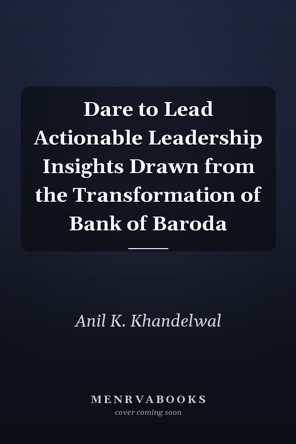 Dare to Lead Actionable Leadership Insights Drawn from the Transformation of Bank of Baroda