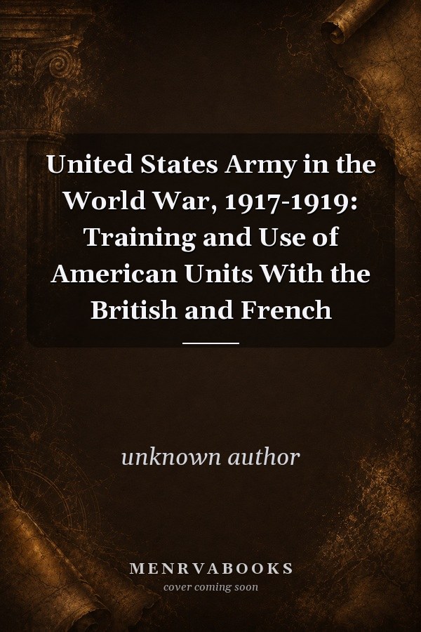 United States Army in the World War, 1917-1919: Training and Use of American Units With the British and French