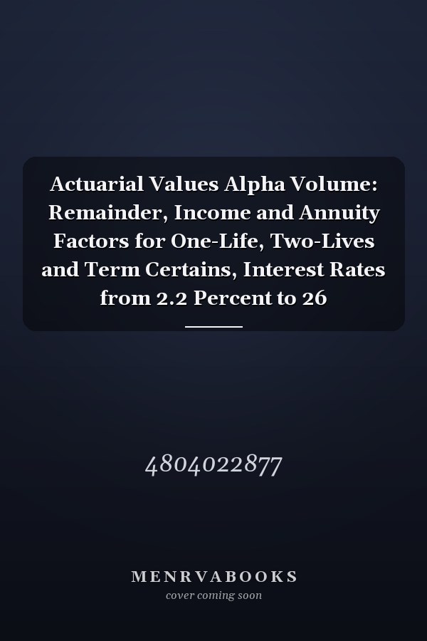Actuarial Values Alpha Volume: Remainder, Income and Annuity Factors for One-Life, Two-Lives and Term Certains, Interest Rates from 2.2 Percent to 26