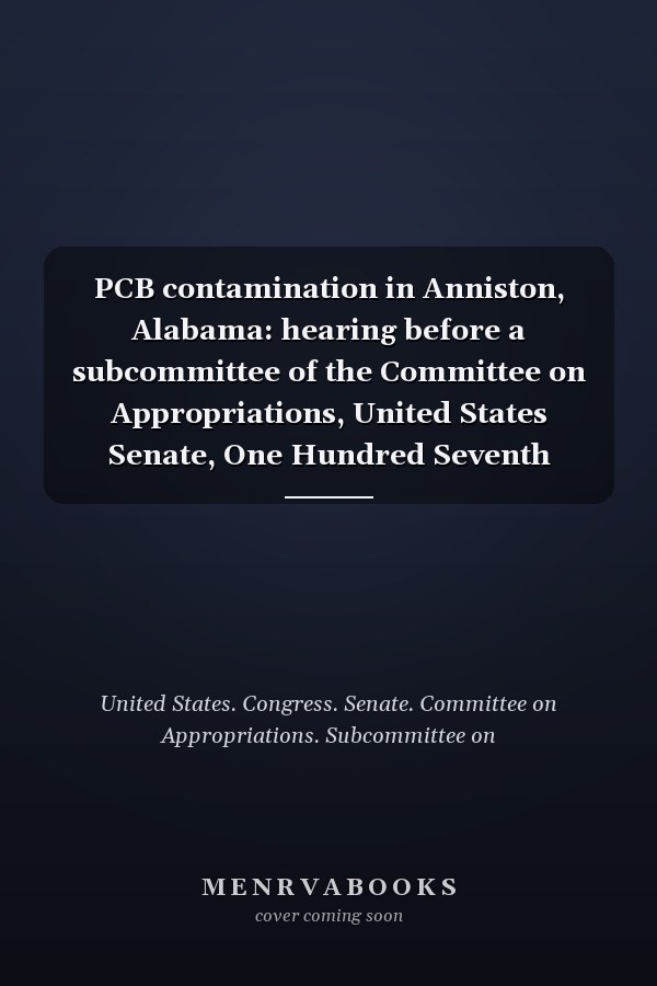 PCB contamination in Anniston, Alabama: hearing before a subcommittee of the Committee on Appropriations, United States Senate, One Hundred Seventh Congress, second session : special hearing, April 19, 2002, Anniston, Alabama