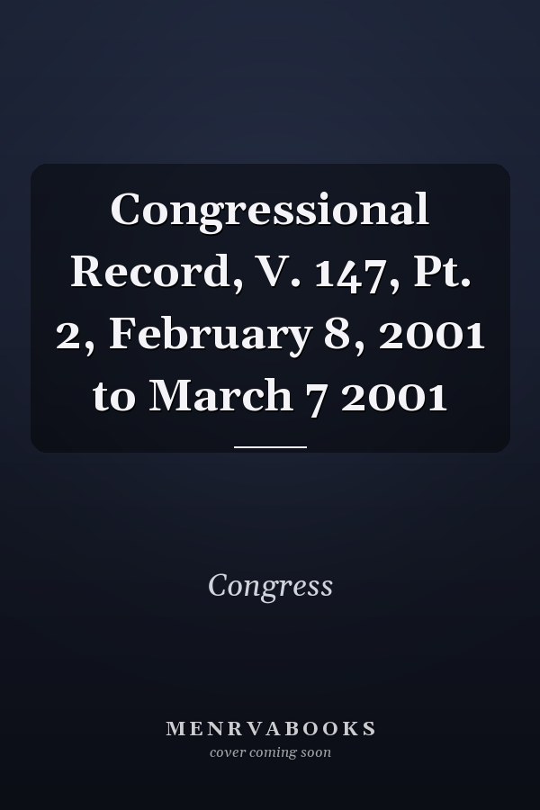 Congressional Record, V. 147, Pt. 2, February 8, 2001 to March 7 2001