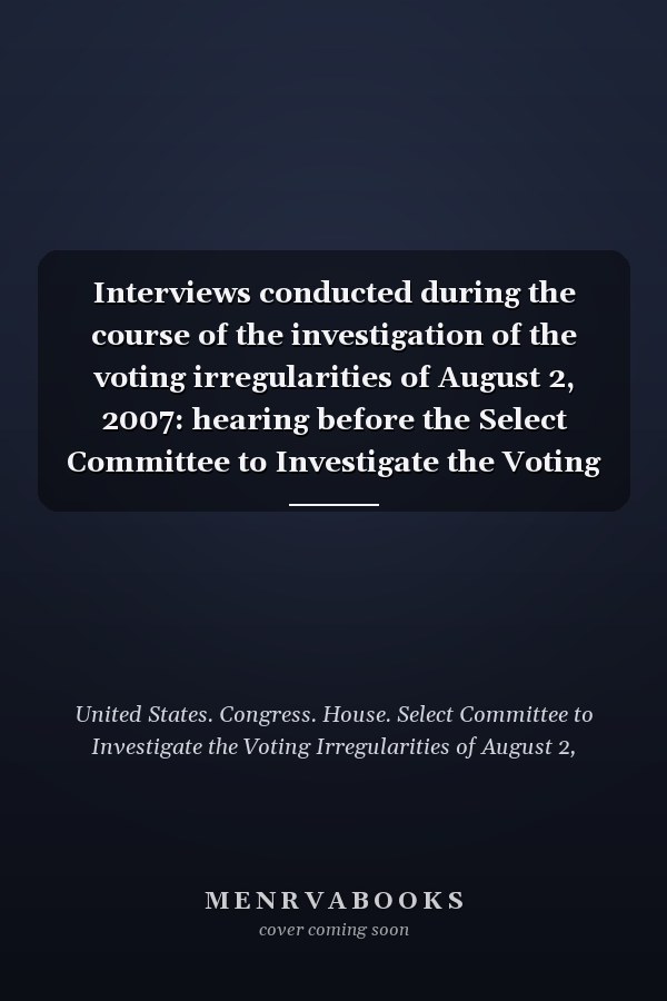 Interviews conducted during the course of the investigation of the voting irregularities of August 2, 2007: hearing before the Select Committee to Investigate the Voting Irregularities of August 2, 2007, House of Representatives, One Hundred Tenth Congress, second session, 2008, Washington, DC.