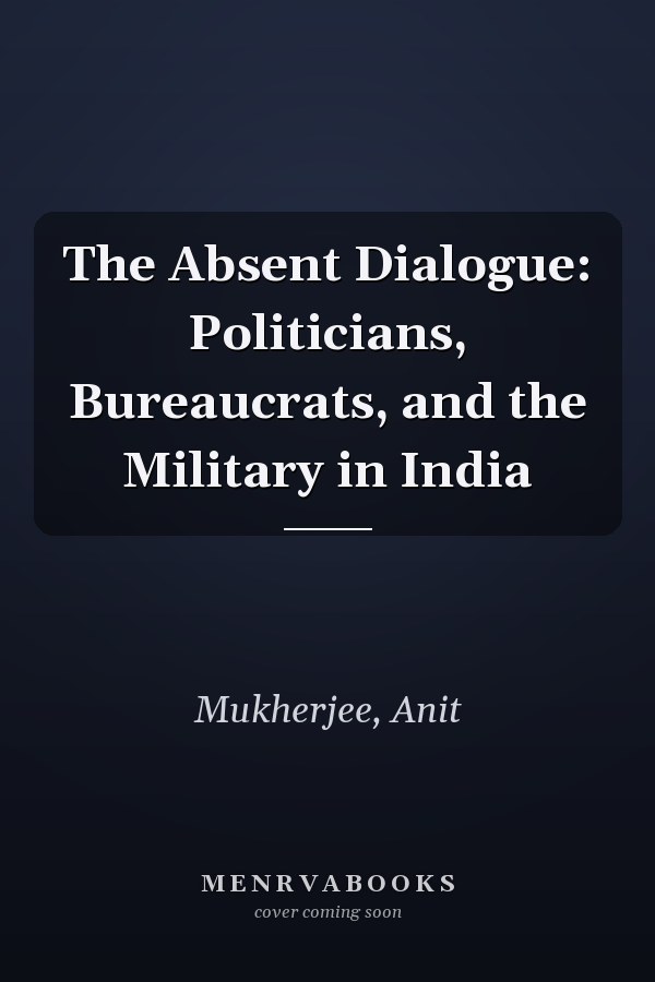 The Absent Dialogue: Politicians, Bureaucrats, and the Military in India