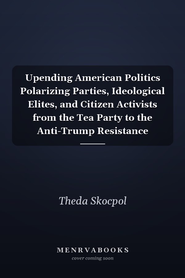 Upending American Politics Polarizing Parties, Ideological Elites, and Citizen Activists from the Tea Party to the Anti-Trump Resistance