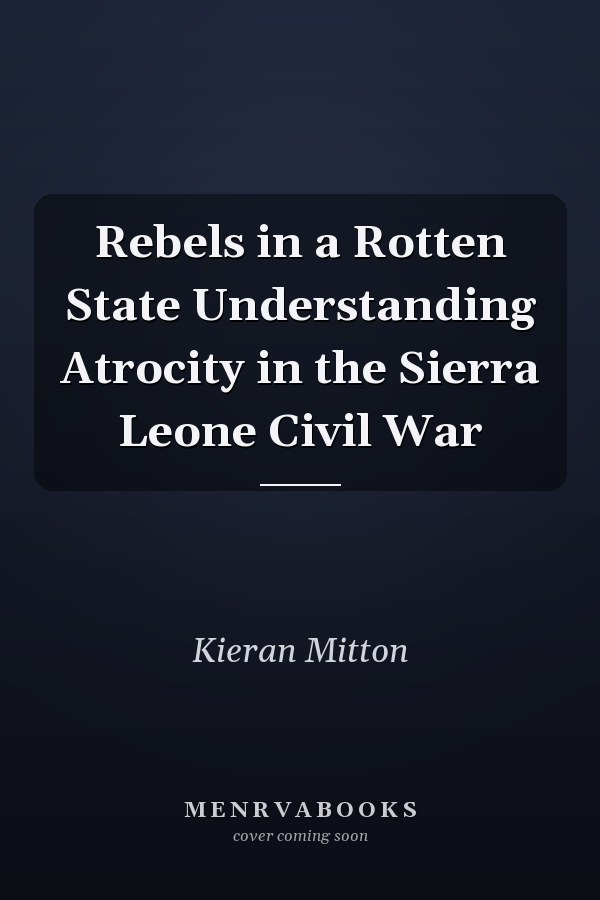 Rebels in a Rotten State Understanding Atrocity in the Sierra Leone Civil War