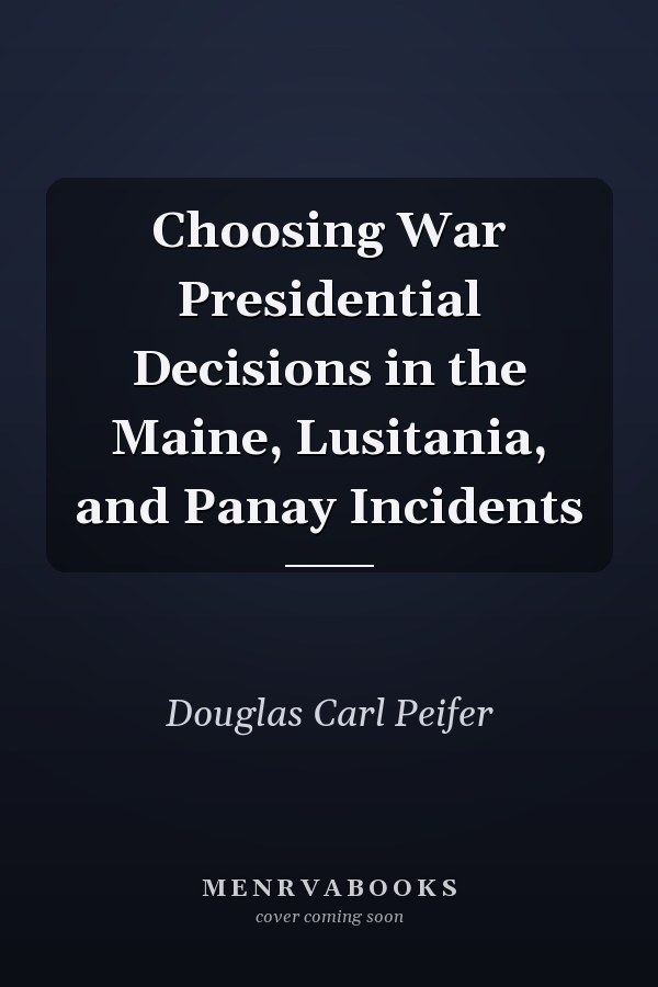 Choosing War Presidential Decisions in the Maine, Lusitania, and Panay Incidents