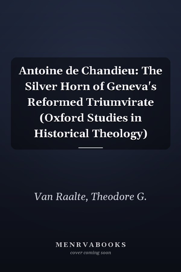 Antoine de Chandieu: The Silver Horn of Geneva's Reformed Triumvirate (Oxford Studies in Historical Theology)