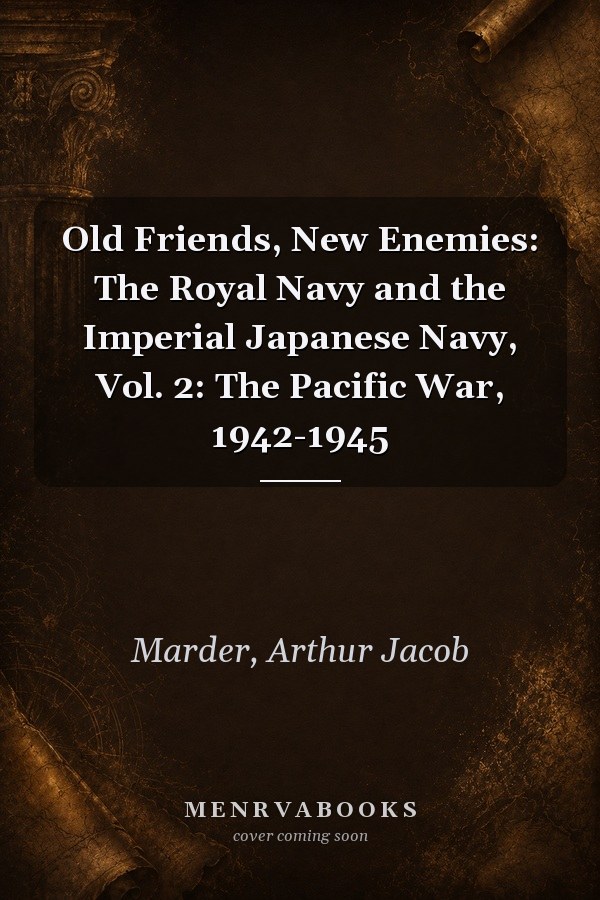 Old Friends, New Enemies: The Royal Navy and the Imperial Japanese Navy, Vol. 2: The Pacific War, 1942-1945