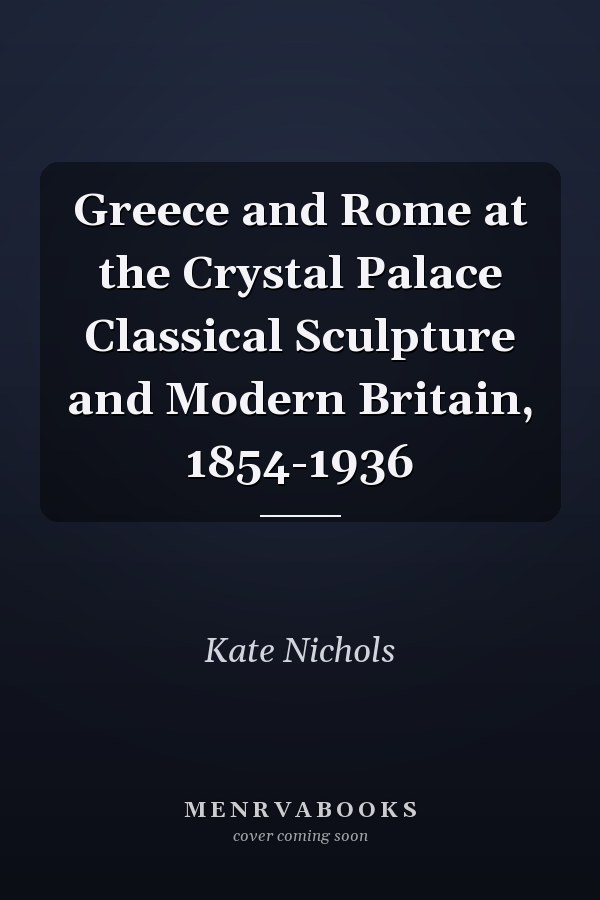 Greece and Rome at the Crystal Palace Classical Sculpture and Modern Britain, 1854-1936