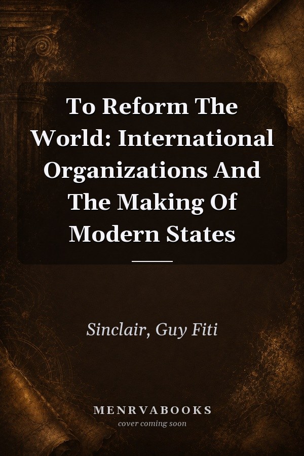 To Reform The World: International Organizations And The Making Of Modern States