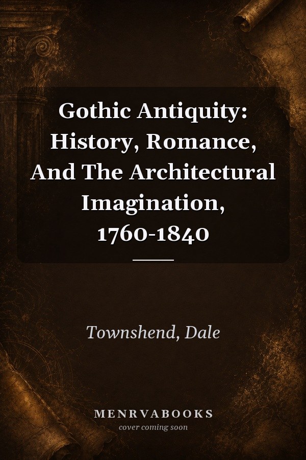 Gothic Antiquity: History, Romance, And The Architectural Imagination, 1760-1840