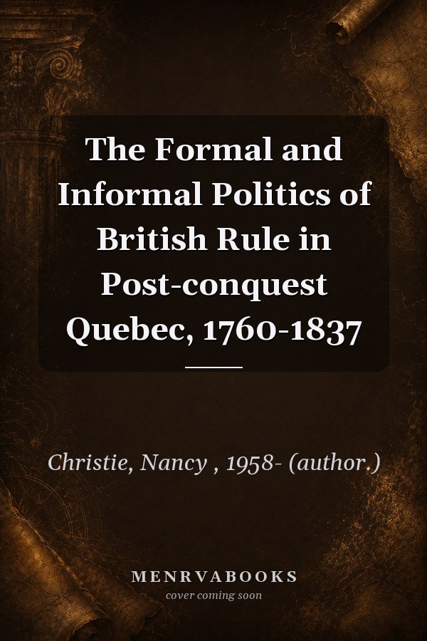 The Formal and Informal Politics of British Rule in Post-conquest Quebec, 1760-1837