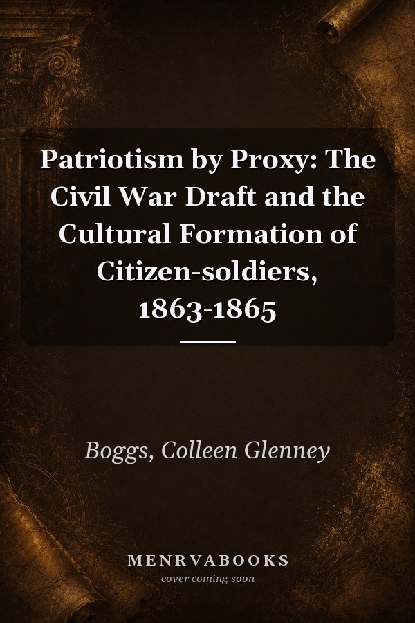 Patriotism by Proxy: The Civil War Draft and the Cultural Formation of Citizen-soldiers, 1863-1865