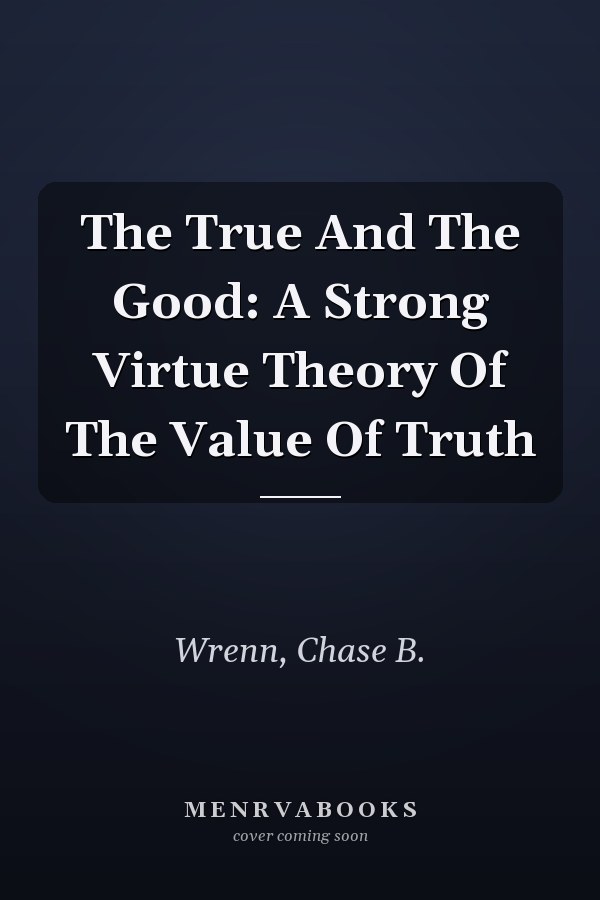 The True And The Good: A Strong Virtue Theory Of The Value Of Truth