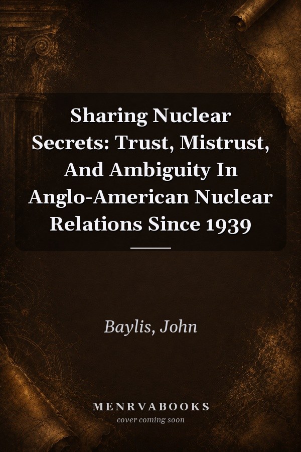 Sharing Nuclear Secrets: Trust, Mistrust, And Ambiguity In Anglo-American Nuclear Relations Since 1939