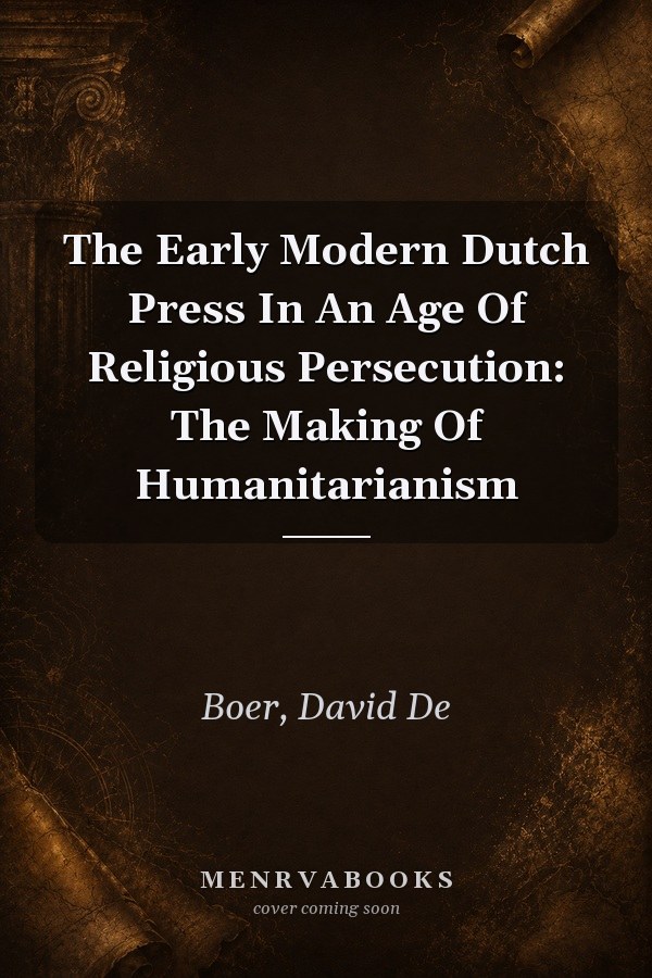 The Early Modern Dutch Press In An Age Of Religious Persecution: The Making Of Humanitarianism